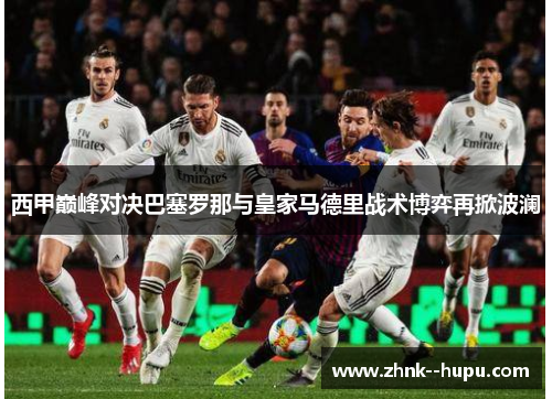 西甲巅峰对决巴塞罗那与皇家马德里战术博弈再掀波澜 西甲巅峰对决巴塞罗那与皇家马德里战术博弈再掀波澜