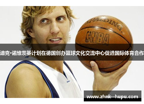 迪克·诺维茨基计划在德国创办篮球文化交流中心促进国际体育合作 迪克·诺维茨基计划在德国创办篮球文化交流中心促进国际体育合作