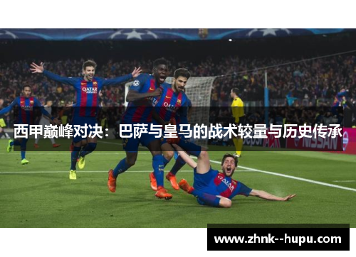 西甲巅峰对决:巴萨与皇马的战术较量与历史传承 西甲巅峰对决:巴萨与皇马的战术较量与历史传承