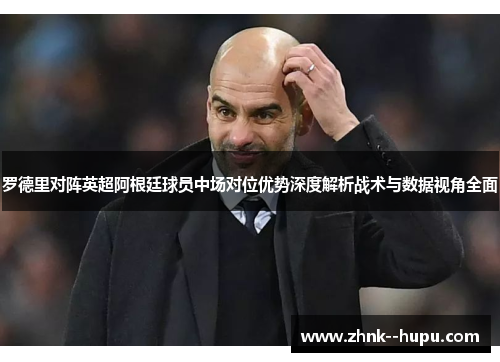 罗德里对阵英超阿根廷球员中场对位优势深度解析战术与数据视角全面 罗德里对阵英超阿根廷球员中场对位优势深度解析战术与数据视角全面