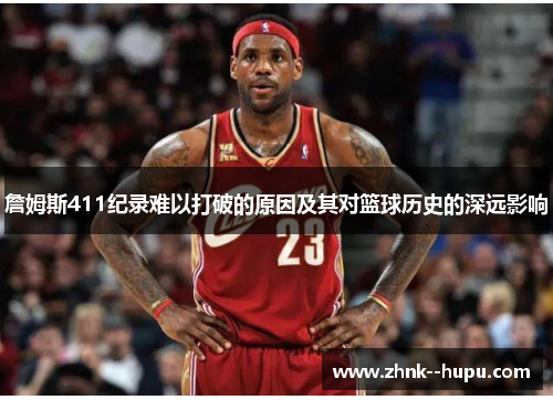 詹姆斯411纪录难以打破的原因及其对篮球历史的深远影响