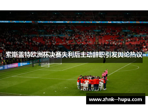 索斯盖特欧洲杯决赛失利后主动辞职引发舆论热议