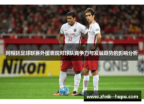阿根廷足球联赛外援表现对球队竞争力与发展趋势的影响分析