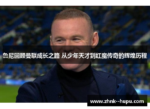 鲁尼回顾曼联成长之路 从少年天才到红魔传奇的辉煌历程