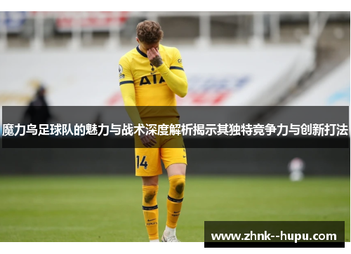 魔力鸟足球队的魅力与战术深度解析揭示其独特竞争力与创新打法