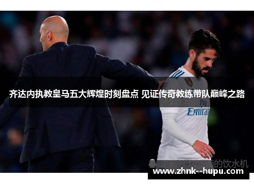 齐达内执教皇马五大辉煌时刻盘点 见证传奇教练带队巅峰之路