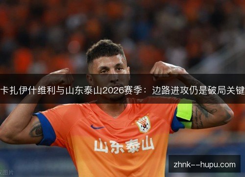 卡扎伊什维利与山东泰山2026赛季:边路进攻仍是破局关键 卡扎伊什维利与山东泰山2026赛季:边路进攻仍是破局关键